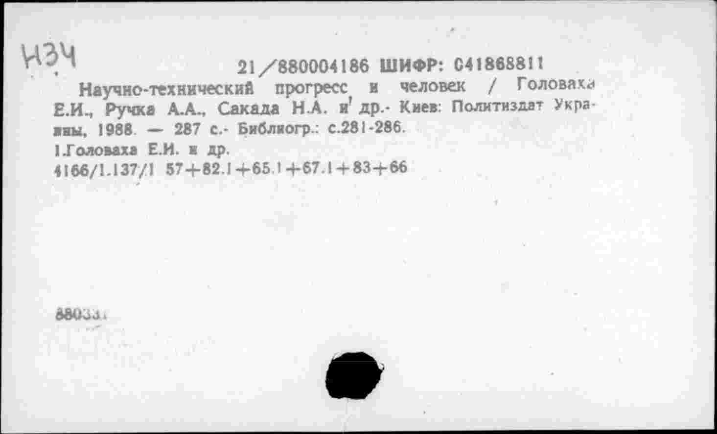 ﻿НЭЧ	21/880004186 ШИФР: 04188881!
Научно-технический прогресс и человек / Головаха Е.И., Ручка А.А., Сакада Н.А. и’ др.- Киев: Политиздат Украины. 1988 — 287 с.- Библиогр.: с.281-286.
1 .Головаха Е.И. и др.
4166/1.137/1 57+82.1 +65.1 +67.1 + 83+66
88034.